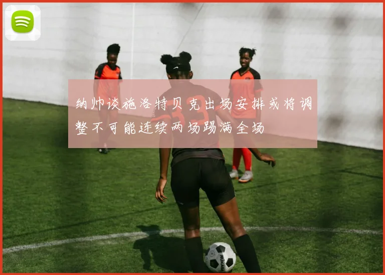 纳帅谈施洛特贝克出场安排或将调整不可能连续两场踢满全场