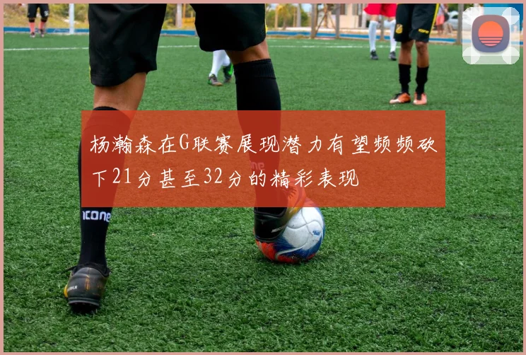 杨瀚森在G联赛展现潜力有望频频砍下21分甚至32分的精彩表现