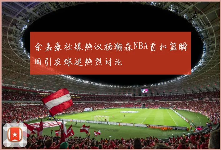 余嘉豪社媒热议杨瀚森NBA首扣篮瞬间引发球迷热烈讨论