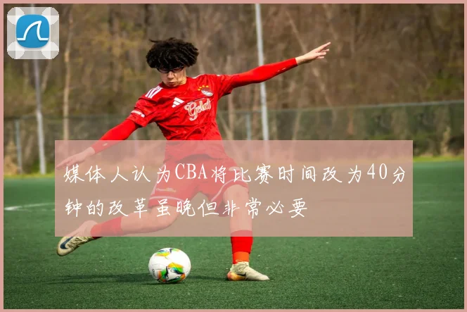 媒体人认为CBA将比赛时间改为40分钟的改革虽晚但非常必要