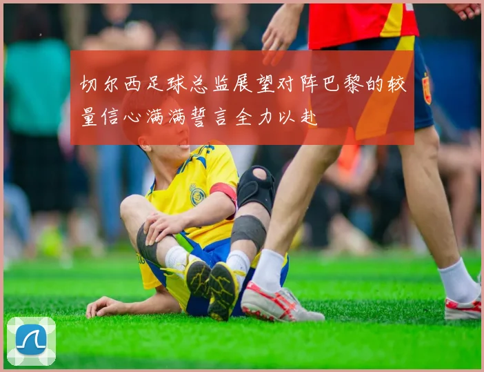 切尔西足球总监展望对阵巴黎的较量信心满满誓言全力以赴