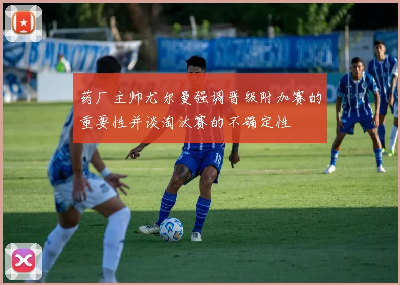 药厂主帅尤尔曼强调晋级附加赛的重要性并谈淘汰赛的不确定性