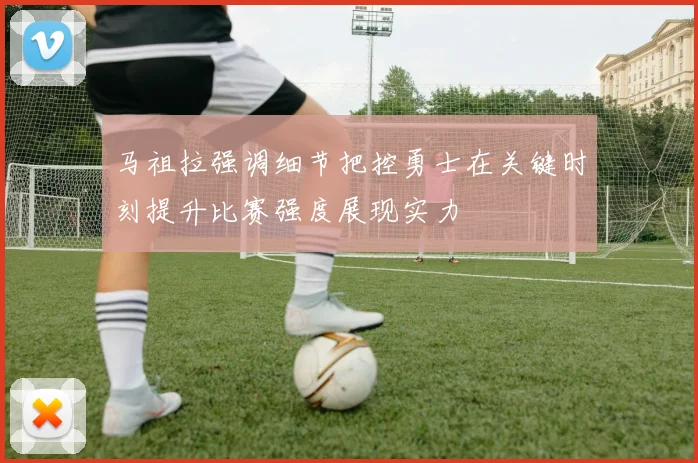 马祖拉强调细节把控勇士在关键时刻提升比赛强度展现实力