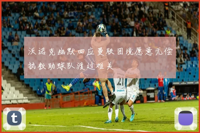 沃诺克幽默回应曼联困境愿意无偿执教助球队渡过难关