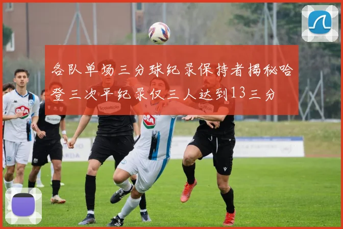 各队单场三分球纪录保持者揭秘哈登三次平纪录仅三人达到13三分