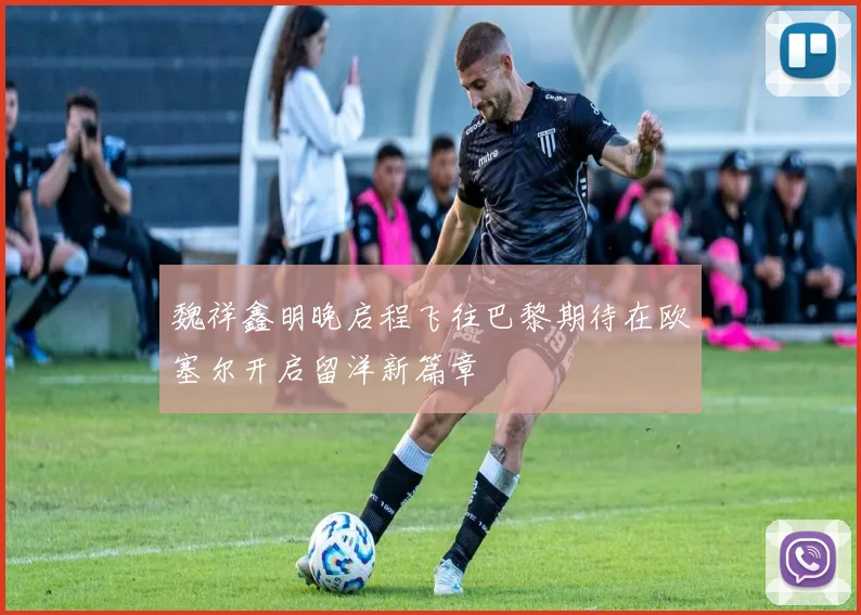 魏祥鑫明晚启程飞往巴黎期待在欧塞尔开启留洋新篇章