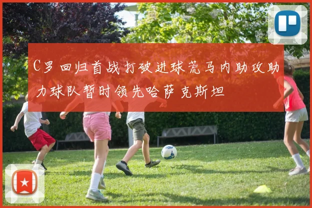 C罗回归首战打破进球荒马内助攻助力球队暂时领先哈萨克斯坦