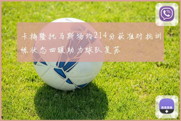 卡梅隆托马斯场均214分获准对抗训练状态回暖助力球队复苏