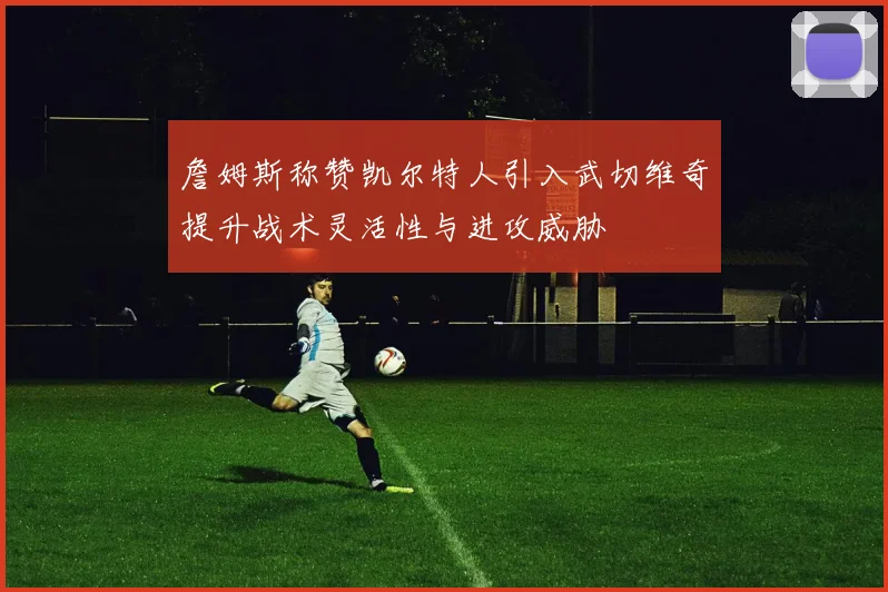 詹姆斯称赞凯尔特人引入武切维奇提升战术灵活性与进攻威胁