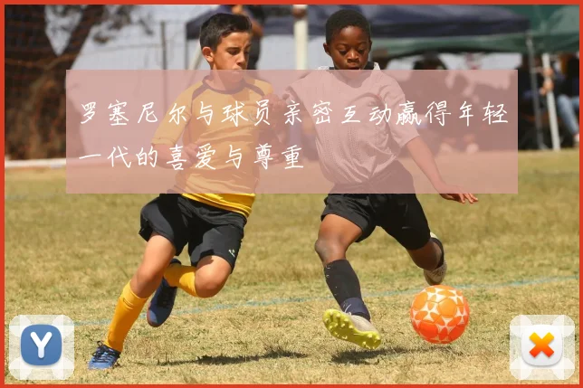 罗塞尼尔与球员亲密互动赢得年轻一代的喜爱与尊重