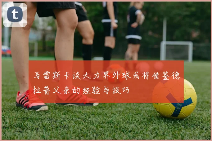 马雷斯卡谈大力界外球或将借鉴德拉普父亲的经验与技巧