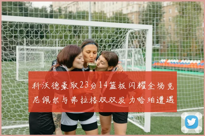 科沃德豪取23分14篮板闪耀全场克尼佩尔与弗拉格双双发力哈珀遭遇瓶颈表现低迷