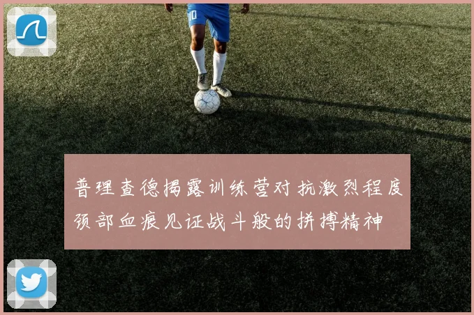 普理查德揭露训练营对抗激烈程度颈部血痕见证战斗般的拼搏精神