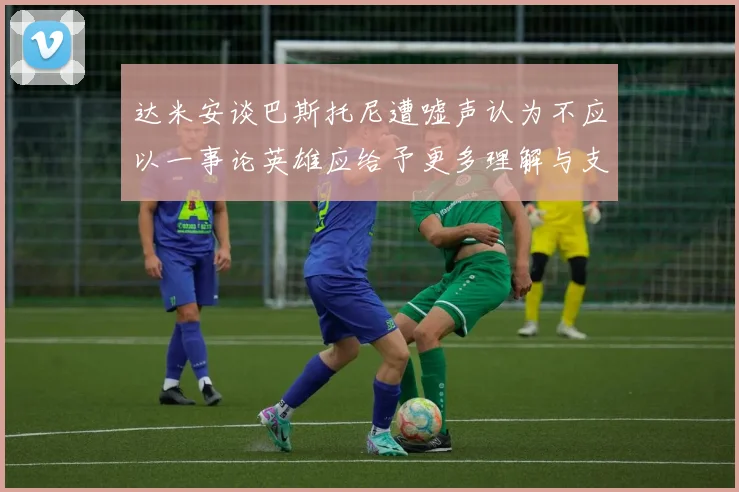 达米安谈巴斯托尼遭嘘声认为不应以一事论英雄应给予更多理解与支持