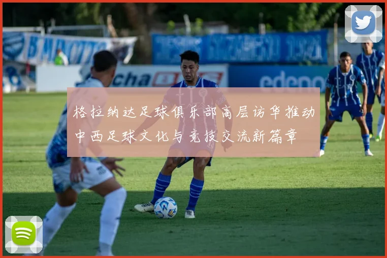 格拉纳达足球俱乐部高层访华推动中西足球文化与竞技交流新篇章