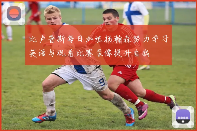 比卢普斯每日加练杨瀚森努力学习英语与观看比赛录像提升自我