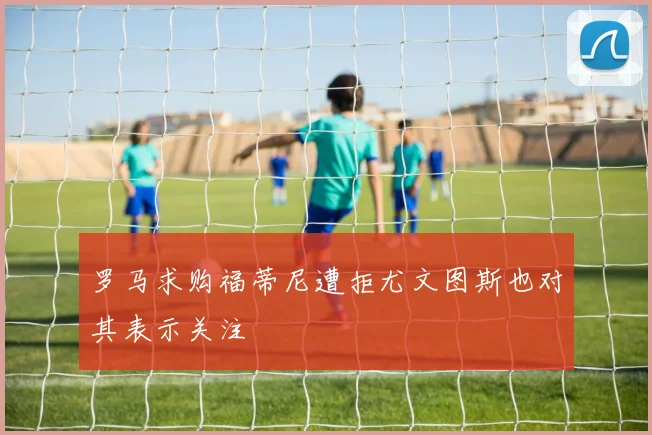 罗马求购福蒂尼遭拒尤文图斯也对其表示关注
