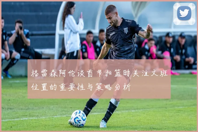 格雷森阿伦谈首节扣篮时关注文班位置的重要性与策略分析