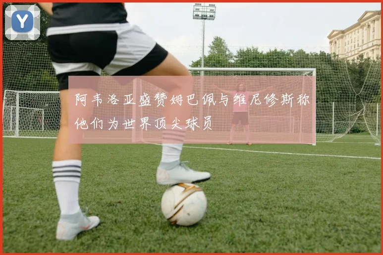 阿韦洛亚盛赞姆巴佩与维尼修斯称他们为世界顶尖球员