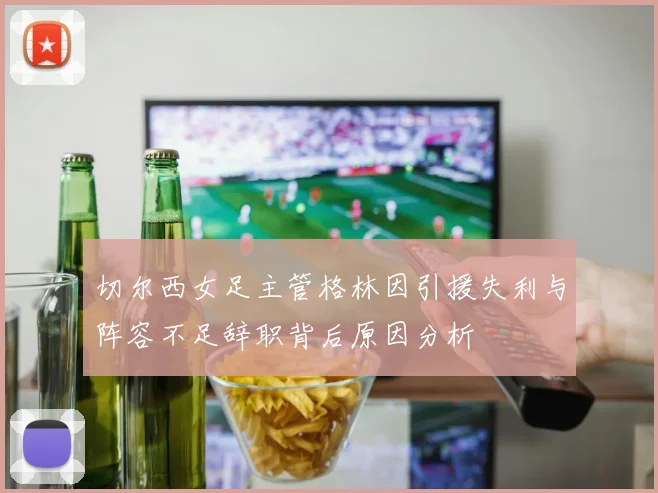 切尔西女足主管格林因引援失利与阵容不足辞职背后原因分析