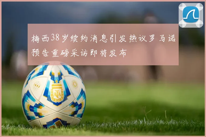 梅西38岁续约消息引发热议罗马诺预告重磅采访即将发布