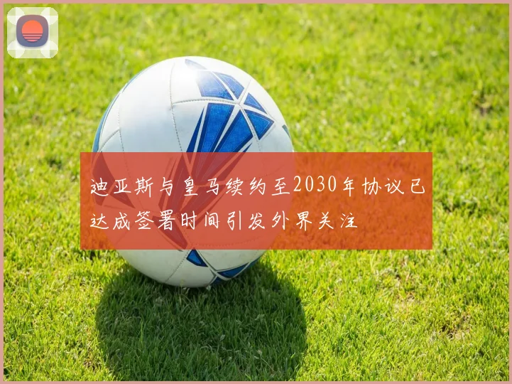 迪亚斯与皇马续约至2030年协议已达成签署时间引发外界关注
