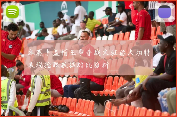 本赛季盖帽王争夺战文班赫夫切特表现抢眼数据对比分析