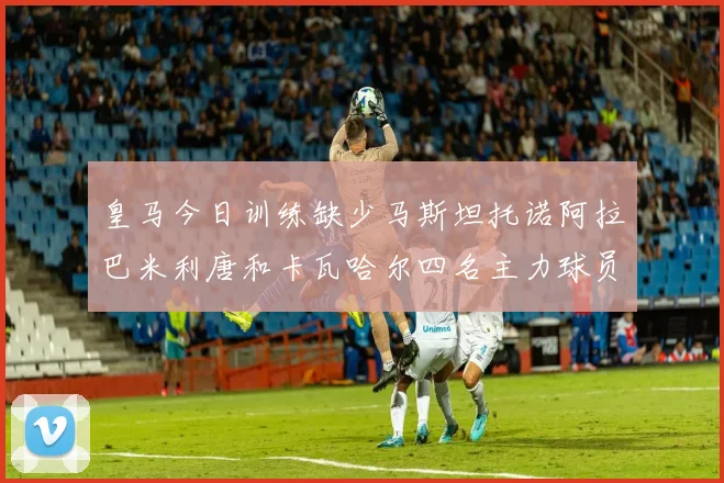 皇马今日训练缺少马斯坦托诺阿拉巴米利唐和卡瓦哈尔四名主力球员