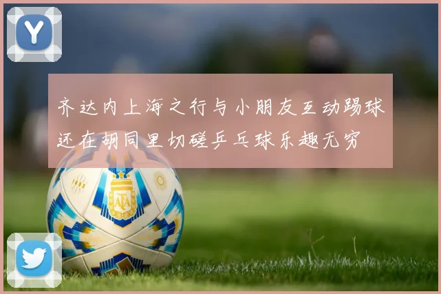 齐达内上海之行与小朋友互动踢球还在胡同里切磋乒乓球乐趣无穷