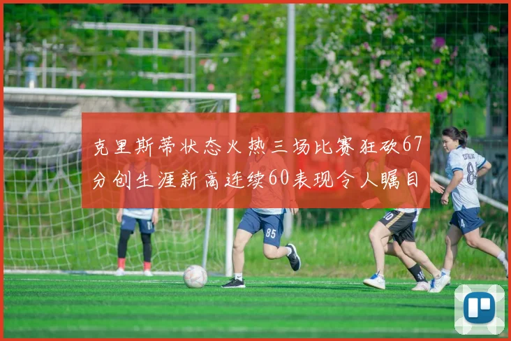 克里斯蒂状态火热三场比赛狂砍67分创生涯新高连续60表现令人瞩目