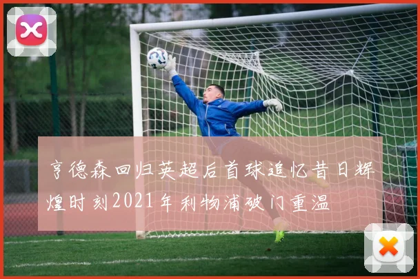 亨德森回归英超后首球追忆昔日辉煌时刻2021年利物浦破门重温