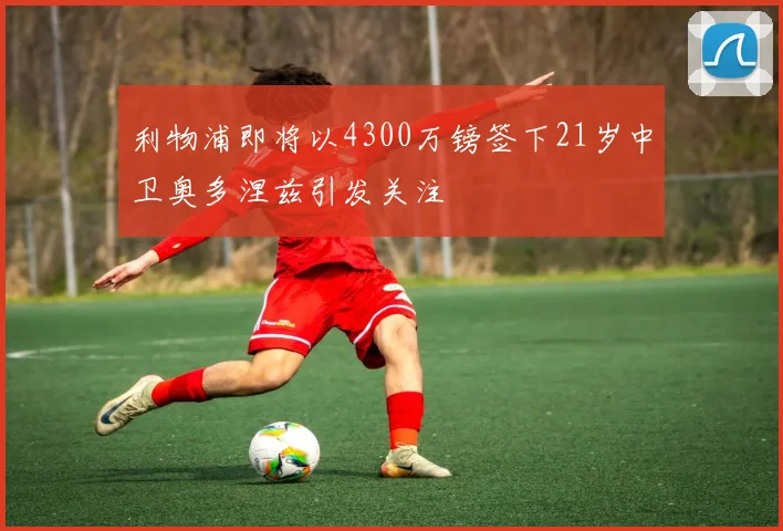 利物浦即将以4300万镑签下21岁中卫奥多涅兹引发关注