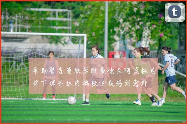 希勒警告曼联若败桑德兰阿莫林或将下课齐达内执教令我感到意外