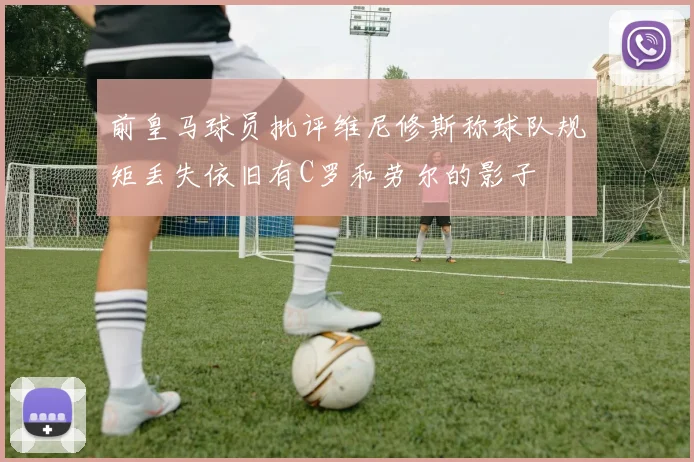 前皇马球员批评维尼修斯称球队规矩丢失依旧有C罗和劳尔的影子