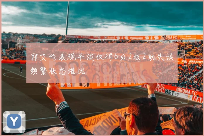 郭艾伦表现平淡仅得6分2板2助失误频繁状态堪忧