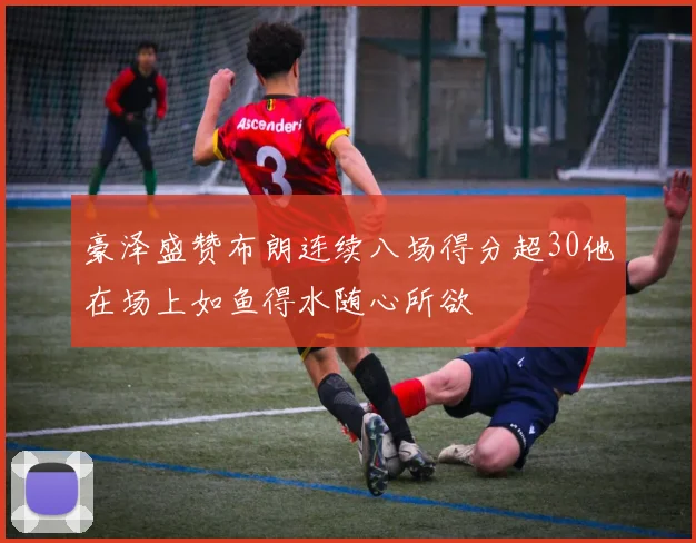 豪泽盛赞布朗连续八场得分超30他在场上如鱼得水随心所欲