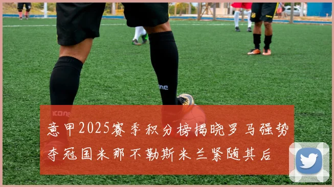 意甲2025赛季积分榜揭晓罗马强势夺冠国米那不勒斯米兰紧随其后
