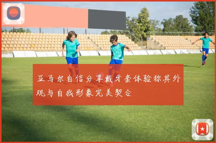 亚马尔自信分享戴牙套体验称其外观与自我形象完美契合
