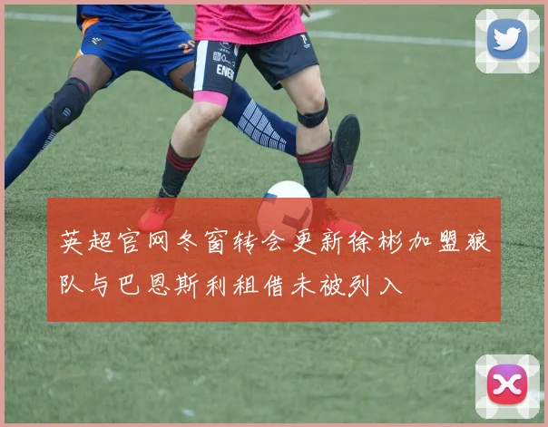 英超官网冬窗转会更新徐彬加盟狼队与巴恩斯利租借未被列入